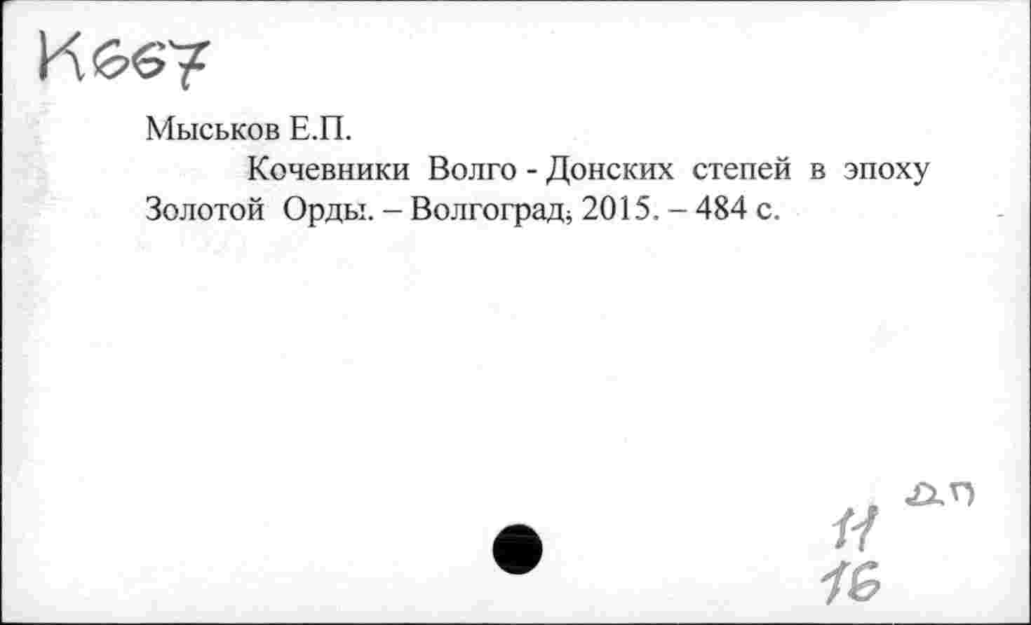 ﻿К й-e?
Мыськов Е.П.
Кочевники Волго - Донских степей в эпоху Золотой Орды. - Волгоград^ 2015. - 484 с.
н
І&